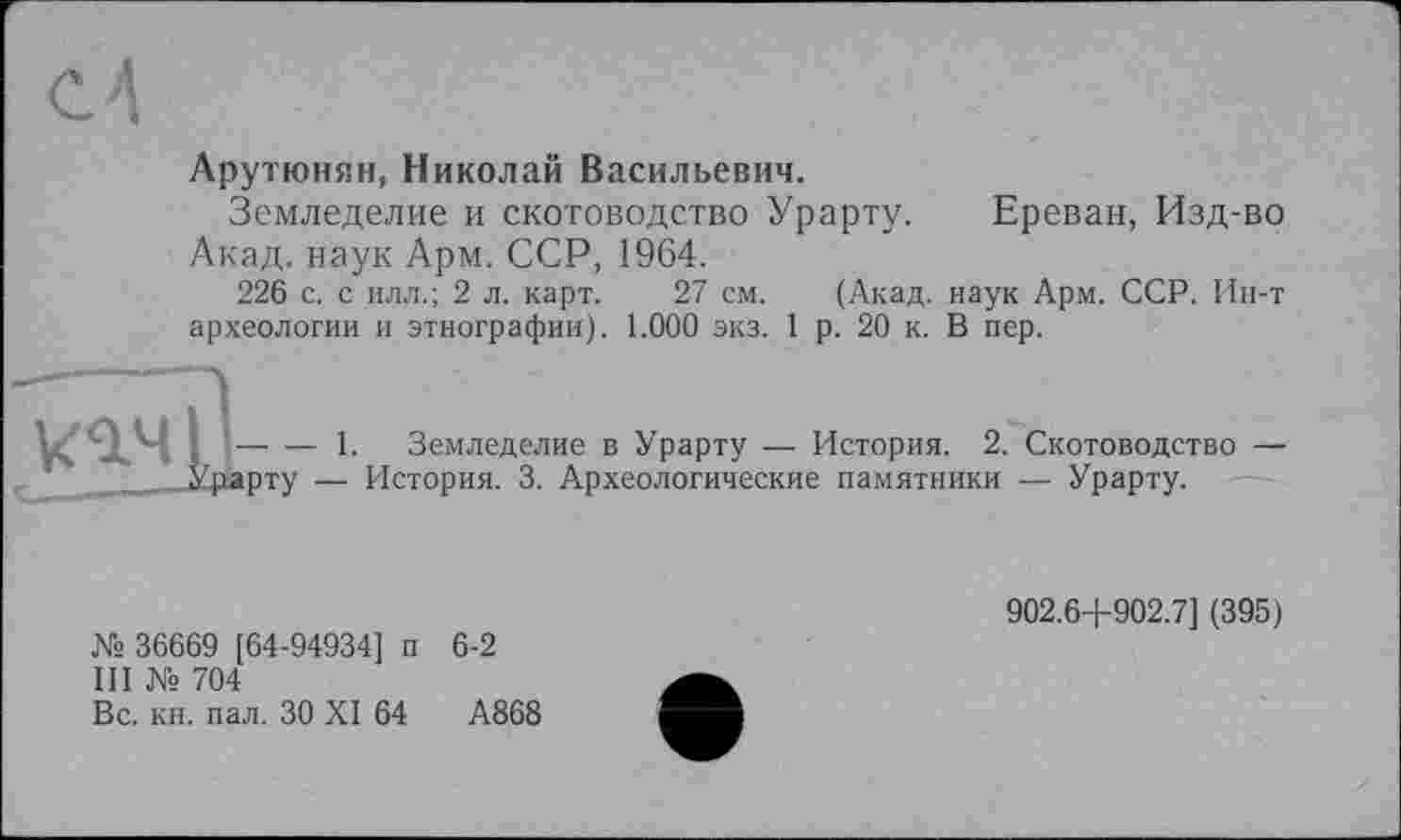 ﻿Арутюнян, Николай Васильевич.
Земледелие и скотоводство Урарту. Акад, наук Арм. ССР, 1964.
Ереван, Изд-во
226 с. с илл.; 2 л. карт. 27 см. (Акад, наук Арм. ССР. Ин-т археологии и этнографии). 1.000 экз. 1 р. 20 к. В пер.
-—п
кач її- — 1. Земледелие в Урарту — История. 2. Скотоводство — ______Урарту — История. 3. Археологические памятники — Урарту.
№ 36669 [64-94934] п 6-2
III № 704
Вс. кн. пал. ЗО XI 64	А868
902.6+902.7] (395)